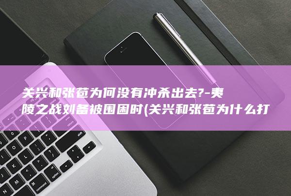 关兴和张苞为何没有冲杀出去?-夷陵之战刘备被围困时 (关兴和张苞为什么打仗)(图1)