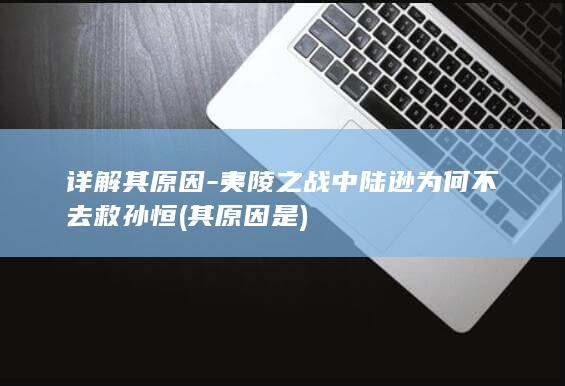详解其原因-夷陵之战中陆逊为何不去救孙恒 (其原因是)(图1)