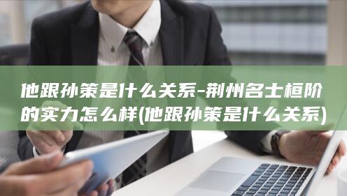 他跟孙策是什么关系-荆州名士桓阶的实力怎么样 (他跟孙策是什么关系)(图1)