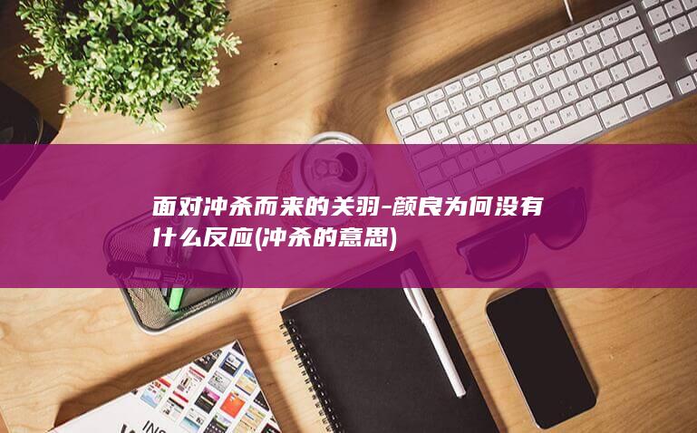 面对冲杀而来的关羽-颜良为何没有什么反应 (冲杀的意思)(图1)