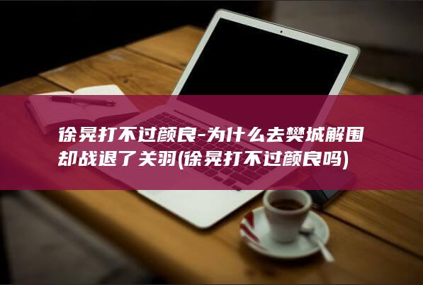 徐晃打不过颜良-为什么去樊城解围却战退了关羽 (徐晃打不过颜良吗)(图1)