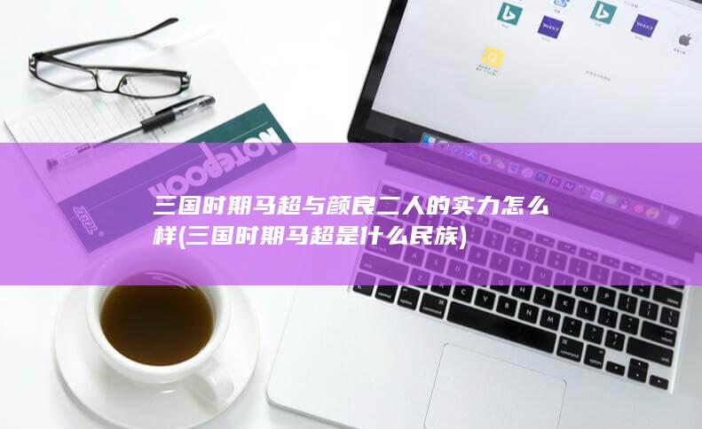 三国时期马超与颜良二人的实力怎么样 (三国时期马超是什么民族)(图1)