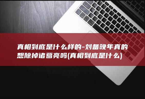 真相到底是什么样的-刘备晚年真的想除掉诸葛亮吗 (真相到底是什么)(图1)