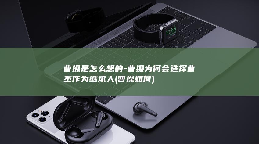 曹操是怎么想的-曹操为何会选择曹丕作为继承人 (曹操如何)(图1)