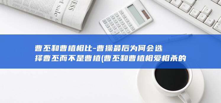 曹丕和曹植相比-曹操最后为何会选择曹丕而不是曹植 (曹丕和曹植相爱相杀的故事)(图1)