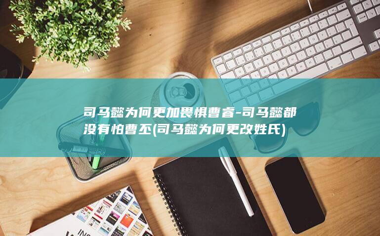 司马懿为何更加畏惧曹睿-司马懿都没有怕曹丕 (司马懿为何更改姓氏)(图1)