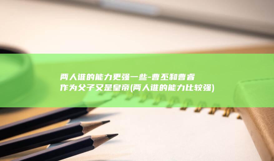 两人谁的能力更强一些-曹丕和曹睿作为父子又是皇帝 (两人谁的能力比较强)(图1)