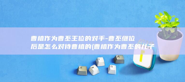曹植作为曹丕王位的对手-曹丕继位后是怎么对待曹植的 (曹植作为曹丕的儿子)(图1)