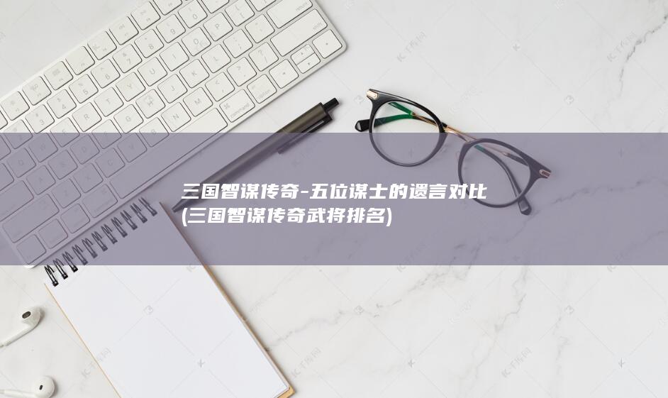三国智谋传奇-五位谋士的遗言对比 (三国智谋传奇武将排名)(图1)