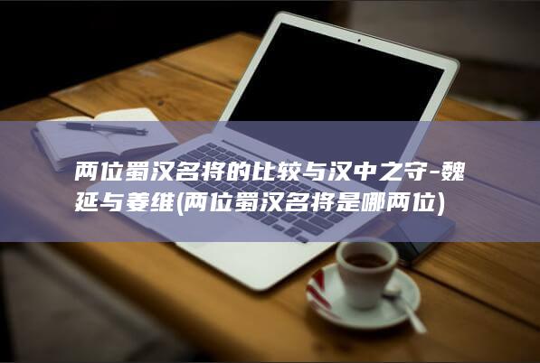 两位蜀汉名将的比较与汉中之守-魏延与姜维 (两位蜀汉名将是哪两位)(图1)
