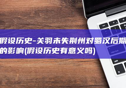 假设历史-关羽未失荆州对蜀汉后期的影响 (假设历史有意义吗)(图1)
