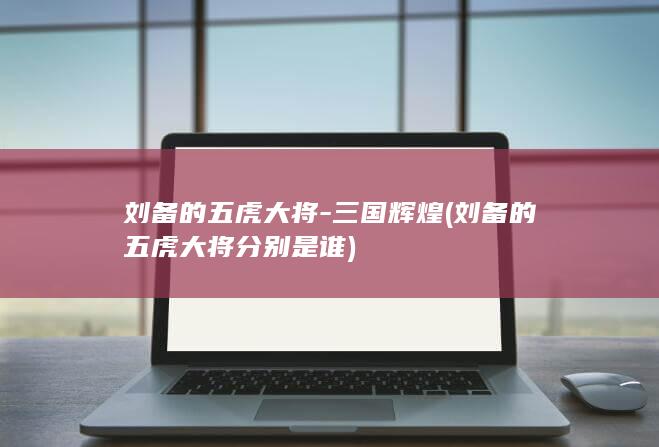 刘备的五虎大将-三国辉煌 (刘备的五虎大将分别是谁)(图1)