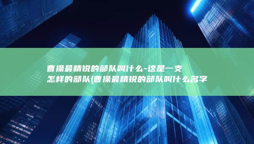 曹操最精锐的部队叫什么-这是一支怎样的部队 (曹操最精锐的部队叫什么名字)(图1)