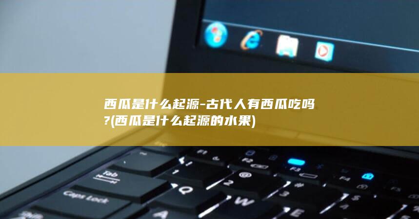 西瓜是什么起源-古代人有西瓜吃吗? (西瓜是什么起源的水果)(图1)