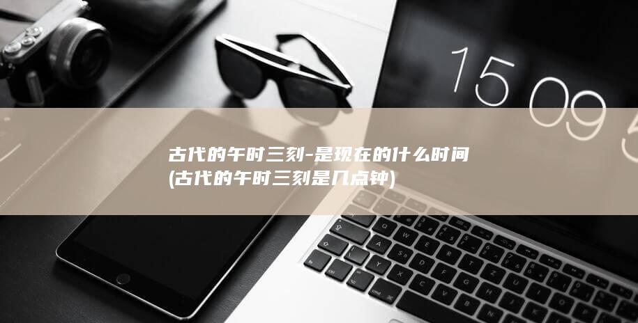 古代的午时三刻-是现在的什么时间 (古代的午时三刻是几点钟)(图1)