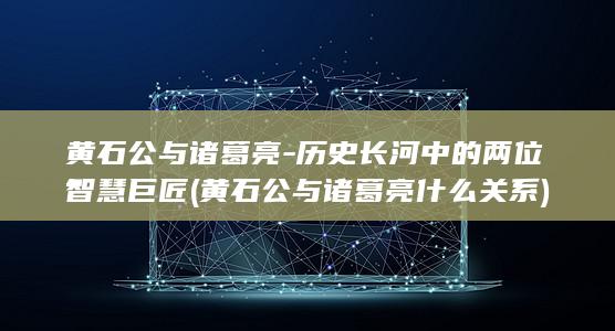 黄石公与诸葛亮-历史长河中的两位智慧巨匠 (黄石公与诸葛亮什么关系)(图1)