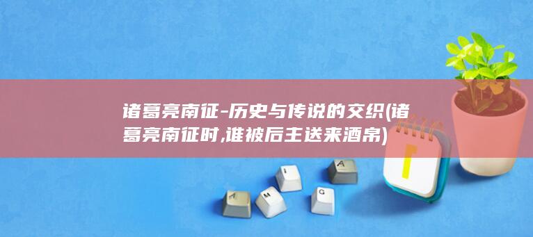 诸葛亮南征-历史与传说的交织 (诸葛亮南征时,谁被后主送来酒帛)(图1)