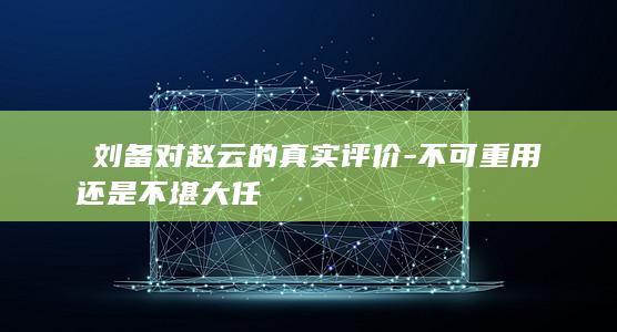 ​刘备对赵云的真实评价-不可重用还是不堪大任(图1)
