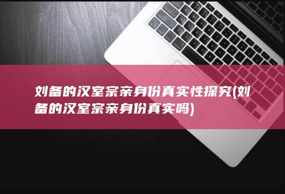 刘备的汉室宗亲身份真实性探究 (刘备的汉室宗亲身份真实吗)(图1)