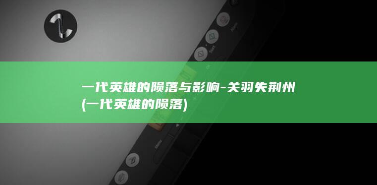 一代英雄的陨落与影响-关羽失荆州 (一代英雄的陨落)(图1)