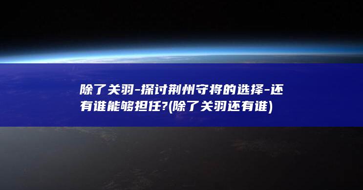 除了关羽-探讨荆州守将的选择-还有谁能够担任? (除了关羽还有谁)(图1)