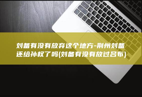 刘备有没有放弃这个地方-荆州刘备还给孙权了吗 (刘备有没有放过吕布)(图1)