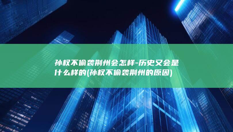 孙权不偷袭荆州会怎样-历史又会是什么样的 (孙权不偷袭荆州的原因)(图1)