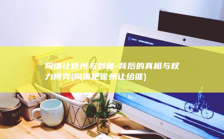 陶谦让徐州与刘备-背后的真相与权力博弈 (陶谦把徐州让给谁)(图1)