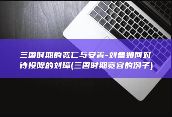 三国时期的宽仁与安置-刘备如何对待投降的刘璋 (三国时期宽容的例子)(图1)