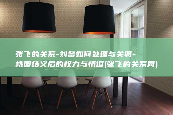 张飞的关系-刘备如何处理与关羽-桃园结义后的权力与情谊 (张飞的关系网)(图1)