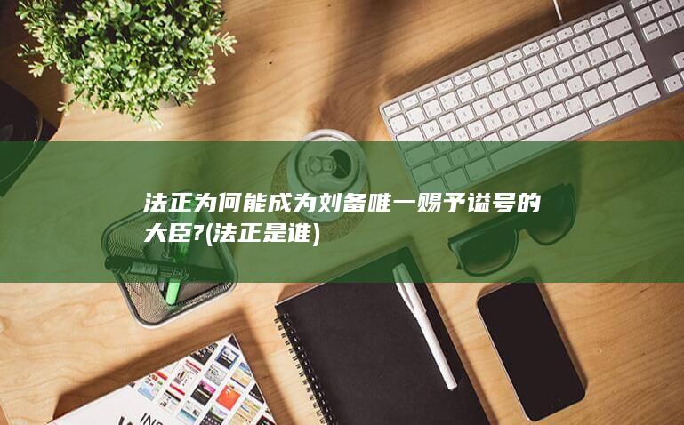 法正为何能成为刘备唯一赐予谥号的大臣? (法正是谁)(图1)