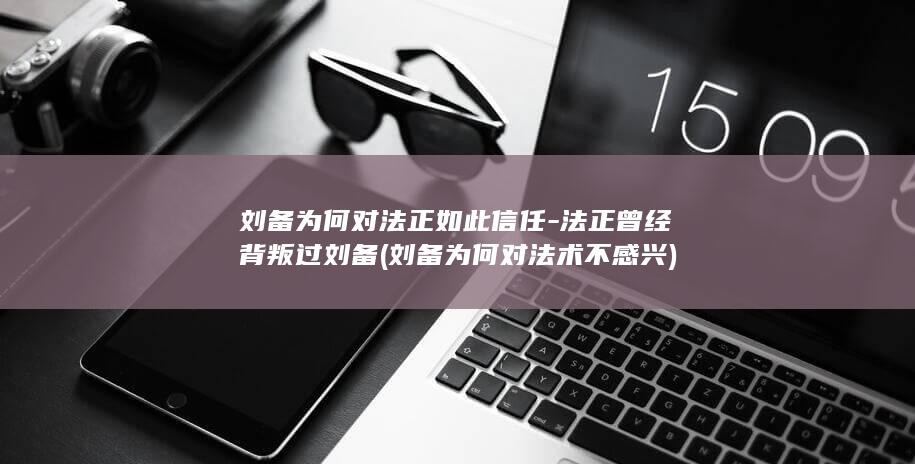 刘备为何对法正如此信任-法正曾经背叛过刘备 (刘备为何对法术不感兴)(图1)