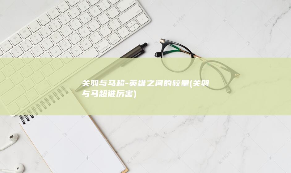 关羽与马超-英雄之间的较量 (关羽与马超谁厉害)(图1) 关羽与马超-英雄之间的较量 (关羽与马超谁厉害)(图1)