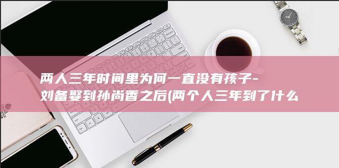 两人三年时间里为何一直没有孩子-刘备娶到孙尚香之后 (两个人三年到了什么阶段)(图1)