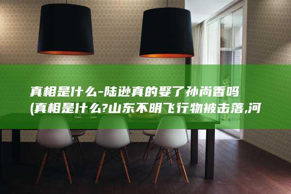 真相是什么-陆逊真的娶了孙尚香吗 (真相是什么?山东不明飞行物被击落,河南也出现了)(图1)