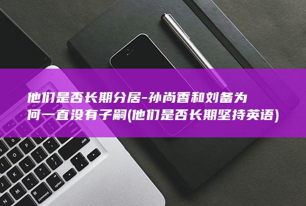 他们是否长期分居-孙尚香和刘备为何一直没有子嗣 (他们是否长期坚持英语)(图1)