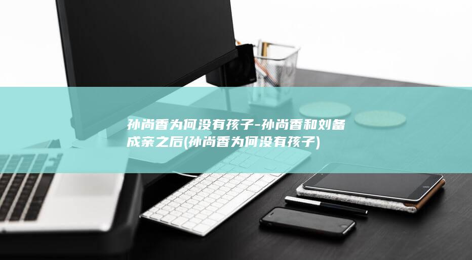 孙尚香为何没有孩子-孙尚香和刘备成亲之后 (孙尚香为何没有孩子)(图1)