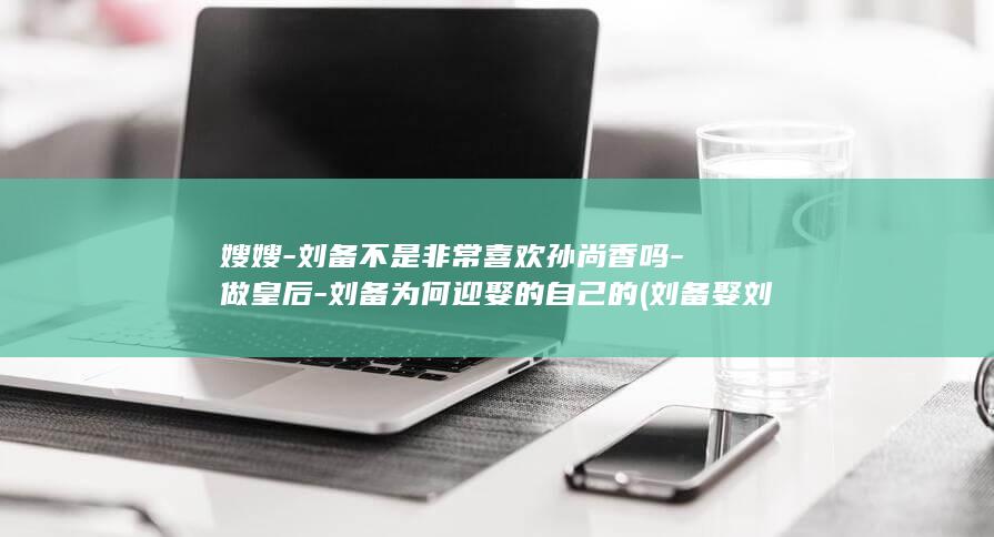 嫂嫂-刘备不是非常喜欢孙尚香吗-做皇后-刘备为何迎娶的自己的 (刘备娶刘璋嫂子)(图1)