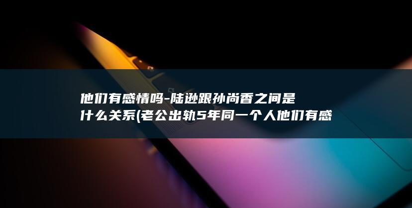 他们有感情吗-陆逊跟孙尚香之间是什么关系 (老公出轨5年同一个人他们有感情吗)(图1)