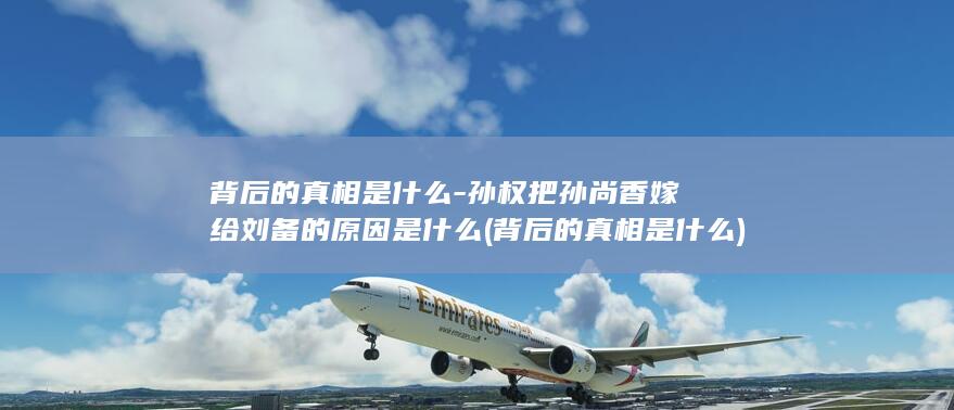 背后的真相是什么-孙权把孙尚香嫁给刘备的原因是什么 (背后的真相是什么)(图1)