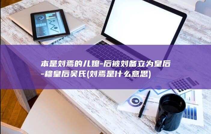 本是刘焉的儿媳-后被刘备立为皇后-穆皇后吴氏 (刘焉是什么意思)(图1)