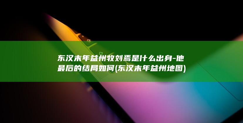 东汉末年益州牧刘焉是什么出身-他最后的结局如何 (东汉末年益州地图)(图1)