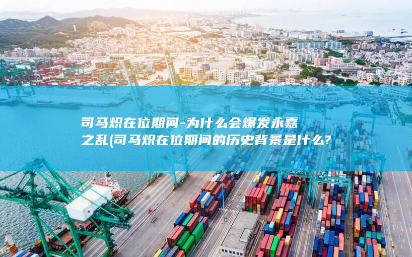 司马炽在位期间-为什么会爆发永嘉之乱 (司马炽在位期间的历史背景是什么?)(图1)