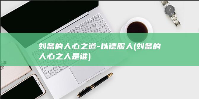 刘备的人心之道-以德服人 (刘备的人心之人是谁)(图1)
