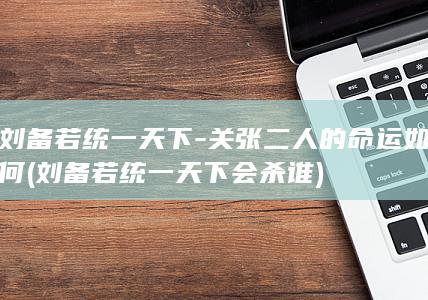 刘备若统一天下-关张二人的命运如何 (刘备若统一天下会杀谁)(图1)