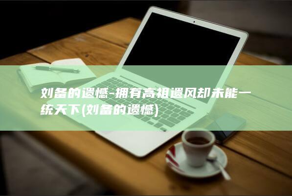 刘备的遗憾-拥有高祖遗风却未能一统天下 (刘备的遗憾)(图1)
