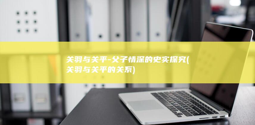 关羽与关平-父子情深的史实探究 (关羽与关平的关系)(图1)
