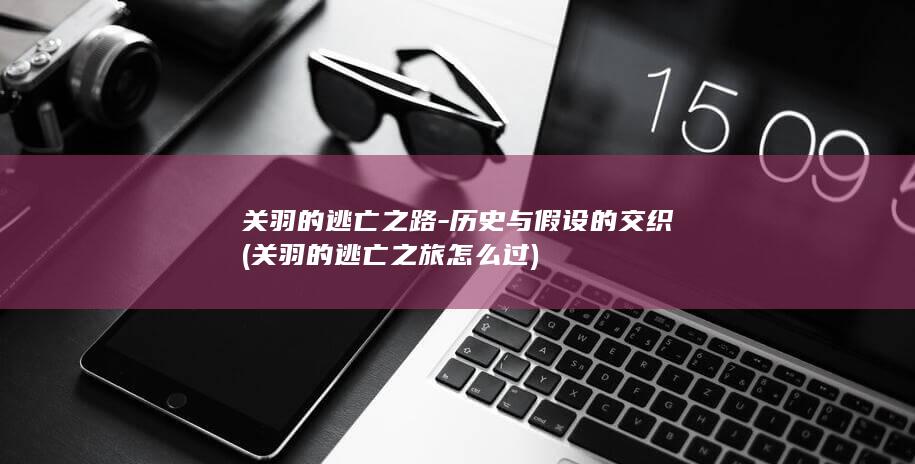 关羽的逃亡之路-历史与假设的交织 (关羽的逃亡之旅怎么过)(图1)