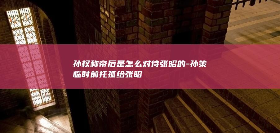 孙权称帝后是怎么对待张昭的-孙策临时前托孤给张昭(图1)