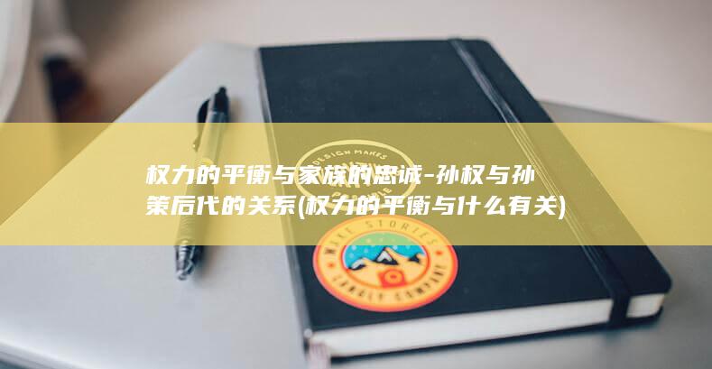 权力的平衡与家族的忠诚-孙权与孙策后代的关系 (权力的平衡与什么有关)(图1)